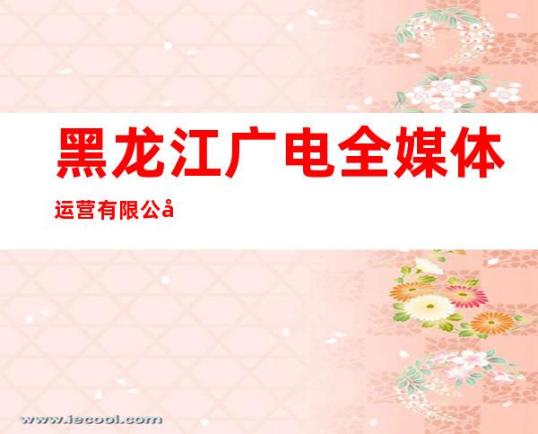 黑龙江广电全媒体运营有限公司